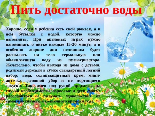 Пить достаточно воды Хорошо, если у ребенка есть свой рюкзак, а в нем бутылка с водой, которую можно наполнить. При активных играх нужно напоминать о питье каждые 15-20 минут, а в особенно жаркие дни нелишним будет распылять на тело термальную или обыкновенную воду из пульверизатора. Желательно, чтобы выходя из дома с детьми, родители держали в сумке стандартный летний набор: вода, солнцезащитный крем, мини-аптечка, головной убор и не портящиеся закуски. Так, имея под рукой предметы на случай необходимости, взрослые и дети смогут расслабиться и получать удовольствие от самого активного и солнечного времени года.  