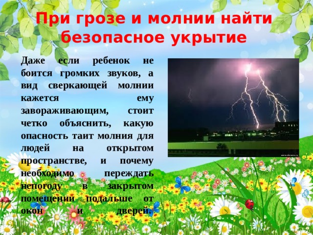 При грозе и молнии найти безопасное укрытие Даже если ребенок не боится громких звуков, а вид сверкающей молнии кажется ему завораживающим, стоит четко объяснить, какую опасность таит молния для людей на открытом пространстве, и почему необходимо переждать непогоду в закрытом помещении подальше от окон и дверей.    