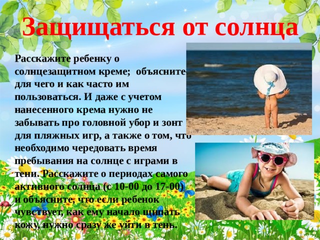 Защищаться от солнца Расскажите ребенку о солнцезащитном креме; объясните- для чего и как часто им пользоваться. И даже с учетом нанесенного крема нужно не забывать про головной убор и зонт для пляжных игр, а также о том, что необходимо чередовать время пребывания на солнце с играми в тени. Расскажите о периодах самого активного солнца (с 10-00 до 17-00) и объясните, что если ребенок чувствует, как ему начало щипать кожу, нужно сразу же уйти в тень.    