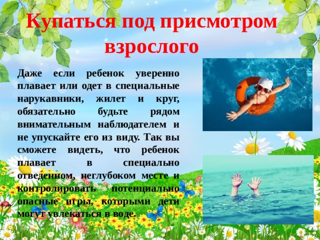 Купаться под присмотром взрослого Даже если ребенок уверенно плавает или одет в специальные нарукавники, жилет и круг, обязательно будьте рядом внимательным наблюдателем и не упускайте его из виду. Так вы сможете видеть, что ребенок плавает в специально отведенном, неглубоком месте и контролировать потенциально опасные игры, которыми дети могут увлекаться в воде.  