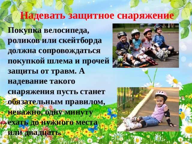 Надевать защитное снаряжение Покупка велосипеда, роликов или скейтборда должна сопровождаться покупкой шлема и прочей защиты от травм. А надевание такого снаряжения пусть станет обязательным правилом, неважно, одну минуту ехать до нужного места или двадцать.  