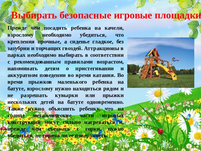 Выбирать безопасные игровые площадки  Прежде чем посадить ребенка на качели, взрослому необходимо убедиться, что крепления прочные, а сиденье гладкое, без зазубрин и торчащих гвоздей. Аттракционы в парках необходимо выбирать в соответствии с рекомендованным правилами возрастом, напоминать детям о пристегивании и аккуратном поведении во время катания. Во время прыжков маленького ребенка на батуте, взрослому нужно находиться рядом и не разрешать кувырки или прыжки нескольких детей на батуте одновременно. Также нужно объяснить ребенку, что на солнце металлические части игровых конструкций могут сильно нагреваться и, прежде чем съезжать с горки, нужно убедиться, не горяча ли ее поверхность.  