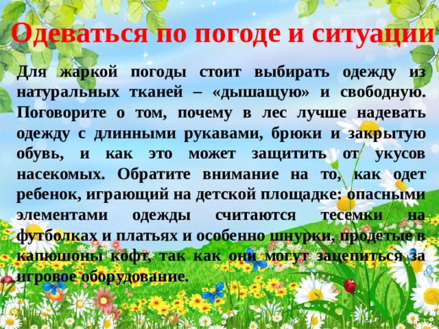 Одеваться по погоде и ситуации Для жаркой погоды стоит выбирать одежду из натуральных тканей – «дышащую» и свободную. Поговорите о том, почему в лес лучше надевать одежду с длинными рукавами, брюки и закрытую обувь, и как это может защитить от укусов насекомых. Обратите внимание на то, как одет ребенок, играющий на детской площадке: опасными элементами одежды считаются тесемки на футболках и платьях и особенно шнурки, продетые в капюшоны кофт, так как они могут зацепиться за игровое оборудование.  