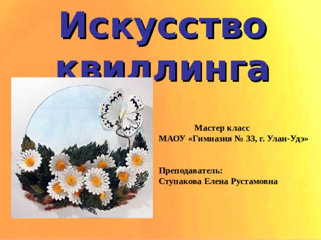 Искусство квиллинга  Мастер класс МАОУ «Гимназия № 33, г. Улан-Удэ»   Преподаватель: Ступакова Елена Рустамовна 