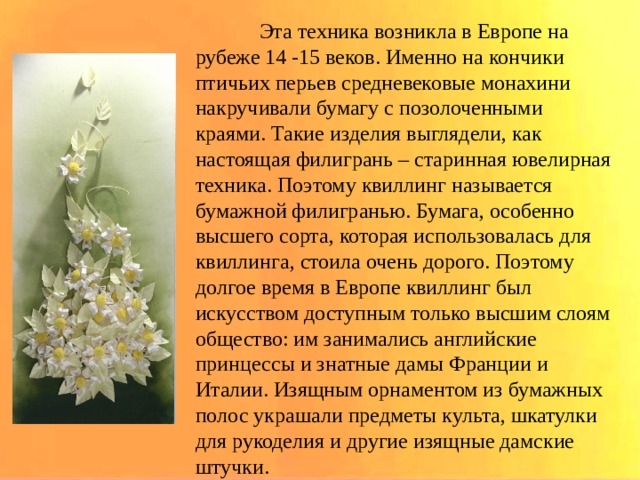  Эта техника возникла в Европе на рубеже 14 -15 веков. Именно на кончики птичьих перьев средневековые монахини накручивали бумагу с позолоченными краями. Такие изделия выглядели, как настоящая филигрань – старинная ювелирная техника. Поэтому квиллинг называется бумажной филигранью. Бумага, особенно высшего сорта, которая использовалась для квиллинга, стоила очень дорого. Поэтому долгое время в Европе квиллинг был искусством доступным только высшим слоям общество: им занимались английские принцессы и знатные дамы Франции и Италии. Изящным орнаментом из бумажных полос украшали предметы культа, шкатулки для рукоделия и другие изящные дамские штучки. 