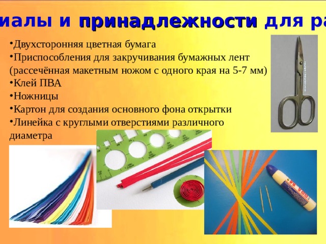 Материалы и принадлежности для работы. Двухсторонняя цветная бумага Приспособления для закручивания бумажных лент (рассечённая макетным ножом с одного края на 5-7 мм) Клей ПВА Ножницы Картон для создания основного фона открытки Линейка с круглыми отверстиями различного диаметра 