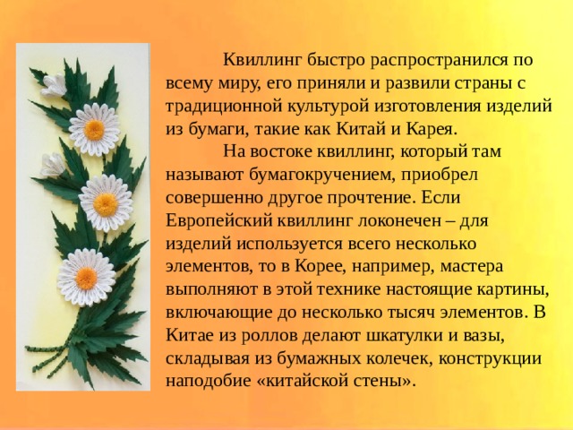  Квиллинг быстро распространился по всему миру, его приняли и развили страны с традиционной культурой изготовления изделий из бумаги, такие как Китай и Карея.  На востоке квиллинг, который там называют бумагокручением, приобрел совершенно другое прочтение. Если Европейский квиллинг локонечен – для изделий используется всего несколько элементов, то в Корее, например, мастера выполняют в этой технике настоящие картины, включающие до несколько тысяч элементов. В Китае из роллов делают шкатулки и вазы, складывая из бумажных колечек, конструкции наподобие «китайской стены». 