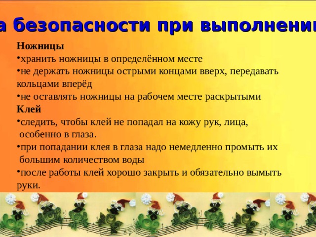 Техника безопасности при выполнении работ Ножницы хранить ножницы в определённом месте не держать ножницы острыми концами вверх, передавать кольцами вперёд не оставлять ножницы на рабочем месте раскрытыми Клей   следить, чтобы клей не попадал на кожу рук, лица,  особенно в глаза. при попадании клея в глаза надо немедленно промыть их  большим количеством воды после работы клей хорошо закрыть и обязательно вымыть руки.  