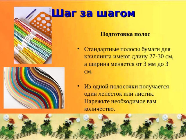 Шаг за шагом  Подготовка полос  Стандартные полосы бумаги для квиллинга имеют длину 27-30 см, а ширина меняется от 3 мм до 3 см. Из одной полосочки получается один лепесток или листик. Нарежьте необходимое вам количество. 