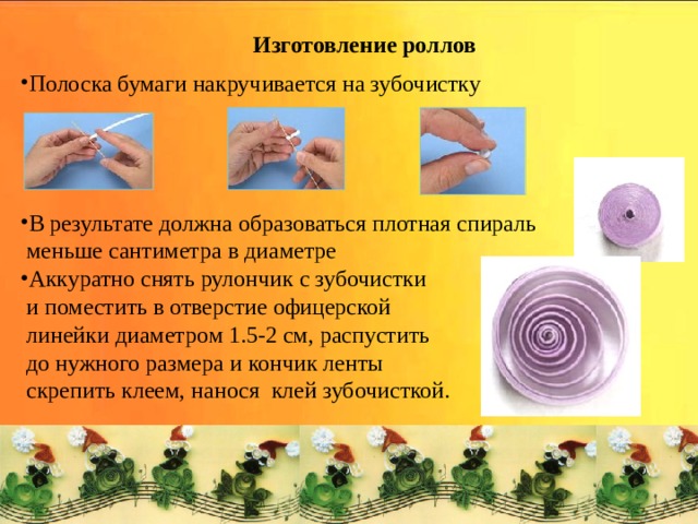 Изготовление роллов Полоска бумаги накручивается на зубочистку В результате должна образоваться плотная спираль  меньше сантиметра в диаметре Аккуратно снять рулончик с зубочистки  и поместить в отверстие офицерской  линейки диаметром 1.5-2 см, распустить  до нужного размера и кончик ленты  скрепить клеем, нанося клей зубочисткой. 