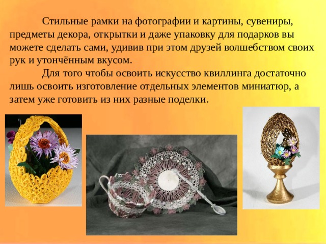  Стильные рамки на фотографии и картины, сувениры, предметы декора, открытки и даже упаковку для подарков вы можете сделать сами, удивив при этом друзей волшебством своих рук и утончённым вкусом.  Для того чтобы освоить искусство квиллинга достаточно лишь освоить изготовление отдельных элементов миниатюр, а затем уже готовить из них разные поделки. 