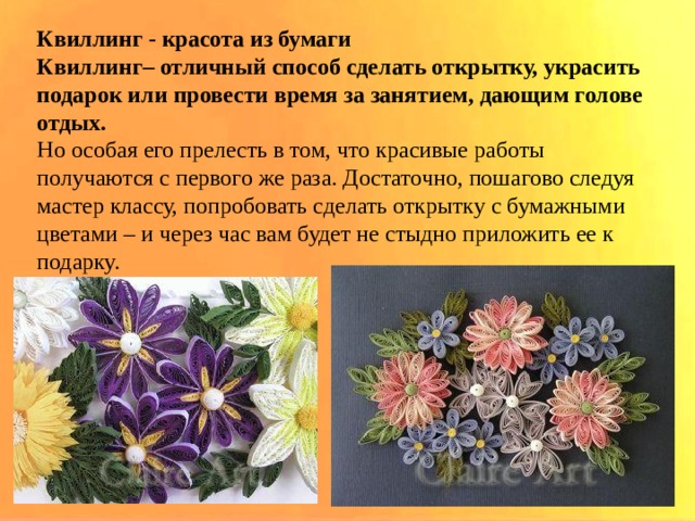 Квиллинг - красота из бумаги Квиллинг– отличный способ сделать открытку, украсить подарок или провести время за занятием, дающим голове отдых.  Но особая его прелесть в том, что красивые работы получаются с первого же раза. Достаточно, пошагово следуя мастер классу, попробовать сделать открытку с бумажными цветами – и через час вам будет не стыдно приложить ее к подарку. 