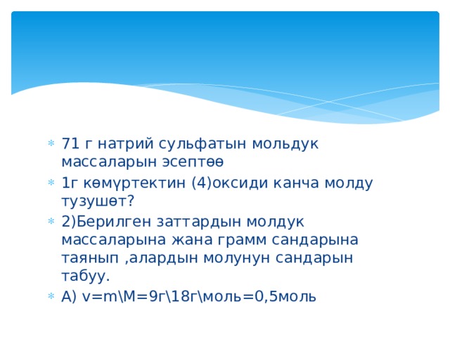 71 г натрий сульфатын мольдук массаларын эсептөө 1г көмүртектин (4)оксиди канча молду тузушөт? 2)Берилген заттардын молдук массаларына жана грамм сандарына таянып ,алардын молунун сандарын табуу. А) v=m\M=9г\18г\моль=0,5моль 