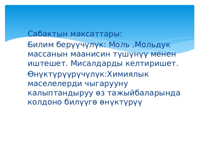 Сабактын максаттары: Билим берүүчүлүк: Моль ,Мольдук массанын маанисин түшүнүү менен иштешет. Мисалдарды келтиришет. Өнүктүрүүрүчүлүк:Химиялык маселелерди чыгарууну калыптандыруу өз тажыйбаларында колдоно билүүгө өнүктүрүү 