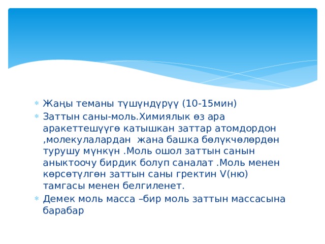 Жаңы теманы түшүндүрүү (10-15мин) Заттын саны-моль.Химиялык өз ара аракеттешүүгө катышкан заттар атомдордон ,молекулалардан жана башка бөлүкчөлөрдөн турушу мүнкүн .Моль ошол заттын санын аныктоочу бирдик болуп саналат .Моль менен көрсөтүлгөн заттын саны гректин V(ню) тамгасы менен белгиленет. Демек моль масса –бир моль заттын массасына барабар 