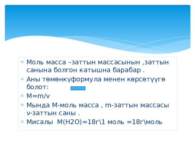 Моль масса –заттын массасынын ,заттын санына болгон катышна барабар . Аны төмөнкүформула менен көрсөтүүгө болот: M=m/v Мында М-моль масса , m-заттын массасы v-заттын саны . Мисалы М(Н2О)=18г\1 моль =18г\моль 