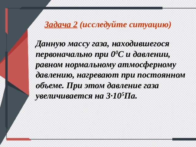 Задача 2 (исследуйте ситуацию) Данную массу газа, находившегося первоначально при 0 0 С и давлении, равном нормальному атмосферному давлению, нагревают при постоянном объеме. При этом давление газа увеличивается на 3∙10 5 Па.  
