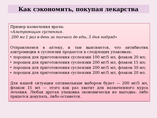 Как сэкономить, покупая лекарства Пример назначения врача: « Азитромицин суспензия.  200 мг 1   раз в день за полчаса до еды, 3   дня подряд » Отправляемся в аптеку, и там выясняется, что антибиотик азитромицин в суспензии продается в следующих упаковках: порошок для приготовления суспензии 100 мг/5 мл, флакон 20 мл; порошок для приготовления суспензии 200 мг/5 мл, флакон 15 мл; порошок для приготовления суспензии 200 мг/5 мл, флакон 30 мл; порошок для приготовления суспензии 200 мг/5 мл, флакон 20 мл. Для нашей ситуации оптимальным выбором будет — 200 мг/5 мл, флакон 15 мл — этого как раз хватит для назначенного курса лечения. Любая другая упаковка экономически не выгодна: либо придется докупать, либо останется. 