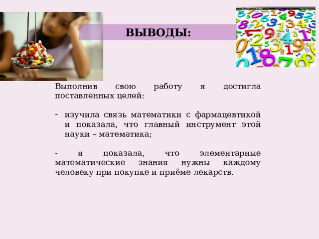ВЫВОДЫ: Выполнив свою работу я достигла поставленных целей: изучила связь математики с фармацевтикой и показала, что главный инструмент этой науки – математика; - я показала, что элементарные математические знания нужны каждому человеку при покупке и приёме лекарств. 