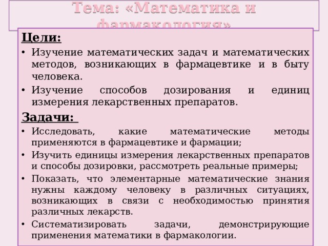 Тема: «Математика и фармакология» Цели: Изучение математических задач и математических методов, возникающих в фармацевтике и в быту человека. Изучение способов дозирования и единиц измерения лекарственных препаратов. Задачи: Исследовать, какие математические методы применяются в фармацевтике и фармации; Изучить единицы измерения лекарственных препаратов и способы дозировки, рассмотреть реальные примеры; Показать, что элементарные математические знания нужны каждому человеку в различных ситуациях, возникающих в связи с необходимостью принятия различных лекарств. Систематизировать задачи, демонстрирующие применения математики в фармакологии. 