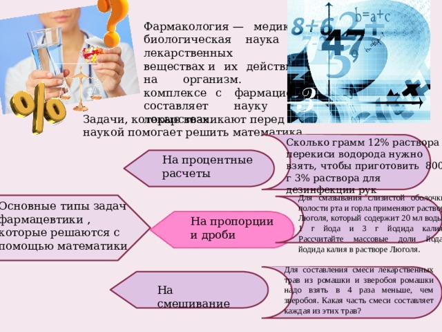 Фармакология — медико-биологическая наука о лекарственных веществах и их действии на организм. В комплексе с  фармацией составляет науку о лекарствах. Задачи, которые возникают перед этой наукой помогает решить математика Сколько грамм 12% раствора перекиси водорода нужно взять, чтобы приготовить 800 г 3% раствора для дезинфекции рук На процентные расчеты Для смазывания слизистой оболочки полости рта и горла применяют раствор Люголя, который содержит 20 мл воды, 1 г йода и 3 г йодида калия. Рассчитайте массовые доли йода, йодида калия в растворе Люголя. Основные типы задач фармацевтики , которые решаются с помощью математики На пропорции и дроби Для составления смеси лекарственных трав из ромашки и зверобоя ромашки надо взять в 4 раза меньше, чем зверобоя. Какая часть смеси составляет каждая из этих трав? На смешивание 