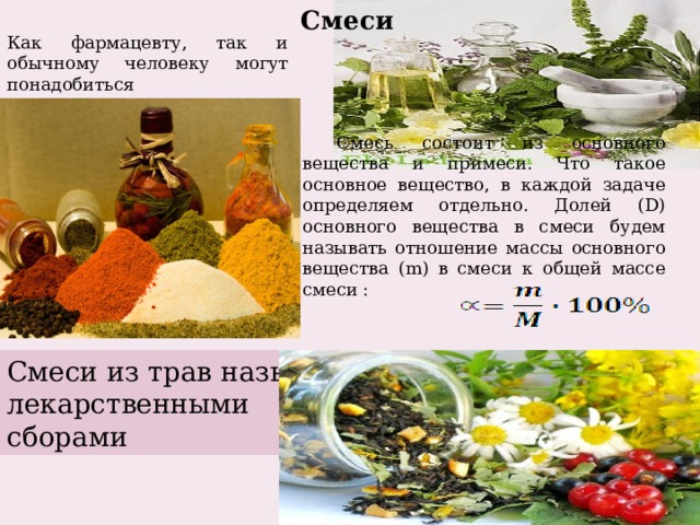 Смеси Как фармацевту, так и обычному человеку могут понадобиться математические знания для приготовления различных смесей, отваров, настоек. Смесь состоит из основного вещества и примеси. Что такое основное вещество, в каждой задаче определяем отдельно. Долей (D) основного вещества в смеси будем называть отношение массы основного вещества (m) в смеси к общей массе смеси : Смеси из трав называют лекарственными сборами 