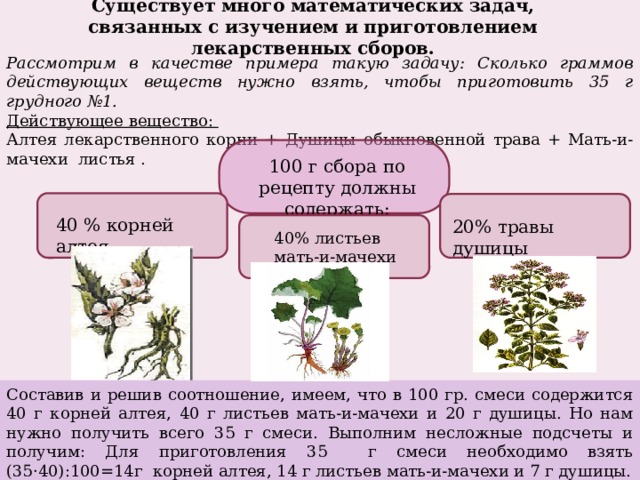 Существует много математических задач, связанных с изучением и приготовлением лекарственных сборов. Рассмотрим в качестве примера такую задачу: Сколько граммов действующих веществ нужно взять, чтобы приготовить 35 г грудного №1. Действующее вещество: Алтея лекарственного корни + Душицы обыкновенной трава + Мать-и-мачехи листья . 100 г сбора по рецепту должны содержать: 40 % корней алтея 20% травы душицы 40% листьев мать-и-мачехи Составив и решив соотношение, имеем, что в 100 гр. смеси содержится 40 г корней алтея, 40 г листьев мать-и-мачехи и 20 г душицы. Но нам нужно получить всего 35 г смеси. Выполним несложные подсчеты и получим: Для приготовления 35 г смеси необходимо взять (35·40):100=14г корней алтея, 14 г листьев мать-и-мачехи и 7 г душицы. 