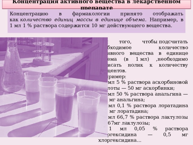 Концентрация активного вещества в лекарственном препарате Концентрацию в фармакологии принято отображать как  количество единиц массы в единице объема. Например, в 1 мл 1 % раствора содержится 10 мг действующего вещества. Для того, чтобы подсчитать необходимое количество активного вещества в единице объема (в 1 мл) ,необходимо дописать нолик к количеству процентов. Например: в 1 мл 5 % раствора аскорбиновой кислоты — 50 мг аскорбинки; в 1 мл 50 % раствора анальгина — 500 мг анальгина; в 1 мл 0,1 % раствора лоратадина — 1 мг лоратадина; в 1 мл 66,7 % раствора лактулозы — 667мг лактулозы; в 1 мл 0,05 % раствора хлоргексидина — 0,5 мг хлоргексидина… 