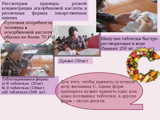 Рассмотрим примеры разной концентрации аскорбиновой кислоты в различных формах лекарственных единиц Суточная потребность человека в аскорбиновой кислоте обычно не более 75-150 мг Шипучие таблетки быстро растворяемые в воде (бывают 250 мг, 1000 мг). Драже (50мг) Таблетированная форма: а) В таблетках (25мг) б) В таблетках (100мг) в)В таблетках (500 мг) Для того, чтобы принять суточную дозу витамина С, одних форм препарата нужно принять одну или даже половинку таблетки, а других форм – около десяти. 