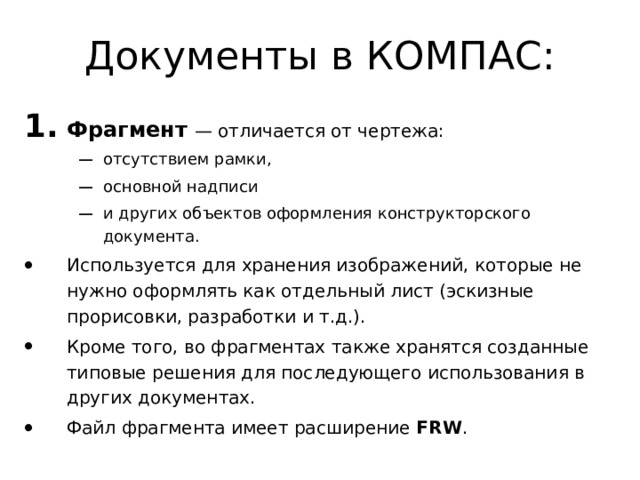 Документы в КОМПАС: Фрагмент  — отличается от чертежа: отсутствием рамки, основной надписи и других объектов оформления конструкторского документа. отсутствием рамки, основной надписи и других объектов оформления конструкторского документа. Используется для хранения изображений, которые не нужно оформлять как отдельный лист (эскизные прорисовки, разработки и т.д.). Кроме того, во фрагментах также хранятся созданные типовые решения для последующего использования в других документах. Файл фрагмента имеет расширение FRW . 