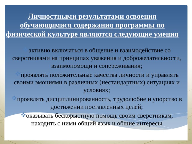 Личностными результатами освоения обучающимися содержания программы по физической культуре являются следующие умения активно включаться в общение и взаимодействие со сверстниками на принципах уважения и доброжелательности, взаимопомощи и сопереживания; проявлять положительные качества личности и управлять своими эмоциями в различных (нестандартных) ситуациях и условиях; проявлять дисциплинированность, трудолюбие и упорство в достижении поставленных целей; оказывать бескорыстную помощь своим сверстникам, находить с ними общий язык и общие интересы 