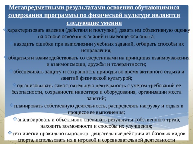 Метапредметными результатами освоения обучающимися содержания программы по физической культуре являются следующие умения характеризовать явления (действия и поступки), давать им объективную оценку на основе освоенных знаний и имеющегося опыта; находить ошибки при выполнении учебных заданий, отбирать способы их исправления; общаться и взаимодействовать со сверстниками на принципах взаимоуважения и взаимопомощи, дружбы и толерантности; обеспечивать защиту и сохранность природы во время активного отдыха и занятий физической культурой; организовывать самостоятельную деятельность с учетом требований ее безопасности, сохранности инвентаря и оборудования, организации места занятий; планировать собственную деятельность, распределять нагрузку и отдых в процессе ее выполнения; анализировать и объективно оценивать результаты собственного труда, находить возможности и способы их улучшения; технически правильно выполнять двигательные действия из базовых видов спорта, использовать их в игровой и соревновательной деятельности 
