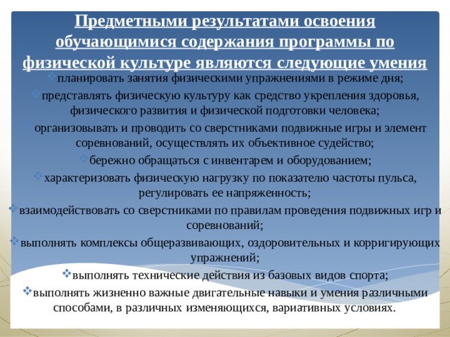 Предметными результатами освоения обучающимися содержания программы по физической культуре являются следующие умения планировать занятия физическими упражнениями в режиме дня; представлять физическую культуру как средство укрепления здоровья, физического развития и физической подготовки человека; организовывать и проводить со сверстниками подвижные игры и элемент соревнований, осуществлять их объективное судейство; бережно обращаться с инвентарем и оборудованием; характеризовать физическую нагрузку по показателю частоты пульса, регулировать ее напряженность; взаимодействовать со сверстниками по правилам проведения подвижных игр и соревнований; выполнять комплексы общеразвивающих, оздоровительных и корригирующих упражнений; выполнять технические действия из базовых видов спорта; выполнять жизненно важные двигательные навыки и умения различными способами, в различных изменяющихся, вариативных условиях. 