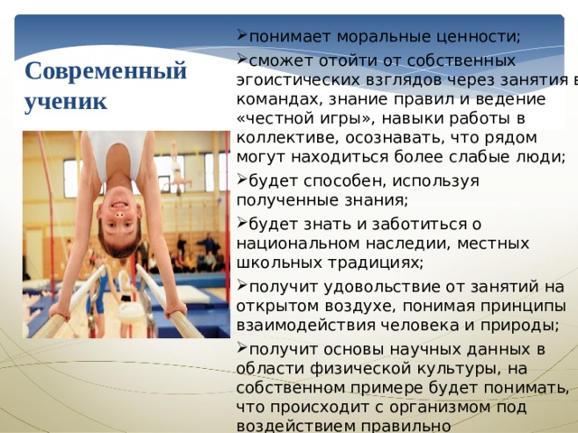 Современный ученик понимает моральные ценности; сможет отойти от собственных эгоистических взглядов через занятия в командах, знание правил и ведение «честной игры», навыки работы в коллективе, осознавать, что рядом могут находиться более слабые люди; будет способен, используя полученные знания; будет знать и заботиться о национальном наследии, местных школьных традициях; получит удовольствие от занятий на открытом воздухе, понимая принципы взаимодействия человека и природы; получит основы научных данных в области физической культуры, на собственном примере будет понимать, что происходит с организмом под воздействием правильно организованной нагрузки; будет вести здоровый образ жизни, принося пользу себе, близким людям и Отечеству 