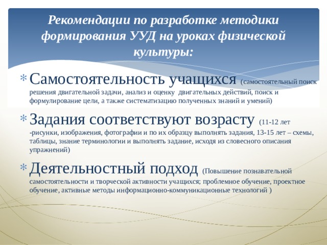 Рекомендации по разработке методики формирования УУД на уроках физической культуры:   Самостоятельность учащихся (самостоятельный поиск решения двигательной задачи, анализ и оценку двигательных действий, поиск и формулирование цели, а также систематизацию полученных знаний и умений) Задания соответствуют возрасту (11-12 лет -рисунки, изображения, фотографии и по их образцу выполнять задания, 13-15 лет – схемы, таблицы, знание терминологии и выполнять задание, исходя из словесного описания упражнений) Деятельностный подход (Повышение познавательной самостоятельности и творческой активности учащихся; проблемное обучение, проектное обучение, активные методы информационно-коммуникационные технологий ) 
