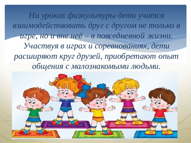 На уроках физкультуры дети учатся взаимодействовать друг с другом не только в игре, но и вне неё – в повседневной жизни. Участвуя в играх и соревнованиях, дети расширяют круг друзей, приобретают опыт общения с малознакомыми людьми. 