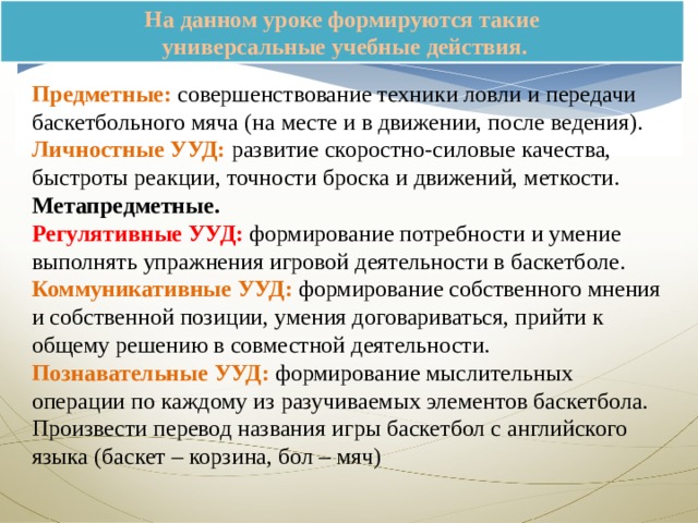 На данном уроке формируются такие  универсальные учебные действия. Предметные: совершенствование техники ловли и передачи баскетбольного мяча (на месте и в движении, после ведения). Личностные УУД: развитие скоростно-силовые качества, быстроты реакции, точности броска и движений, меткости. Метапредметные. Регулятивные УУД: формирование потребности и умение выполнять упражнения игровой деятельности в баскетболе. Коммуникативные УУД: формирование собственного мнения и собственной позиции, умения договариваться, прийти к общему решению в совместной деятельности. Познавательные УУД: формирование мыслительных операции по каждому из разучиваемых элементов баскетбола. Произвести перевод названия игры баскетбол с английского языка (баскет – корзина, бол – мяч) 