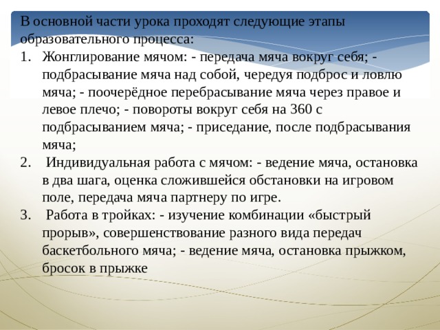 В основной части урока проходят следующие этапы образовательного процесса: Жонглирование мячом: - передача мяча вокруг себя; - подбрасывание мяча над собой, чередуя подброс и ловлю мяча; - поочерёдное перебрасывание мяча через правое и левое плечо; - повороты вокруг себя на 360 с подбрасыванием мяча; - приседание, после подбрасывания мяча;  Индивидуальная работа с мячом: - ведение мяча, остановка в два шага, оценка сложившейся обстановки на игровом поле, передача мяча партнеру по игре.  Работа в тройках: - изучение комбинации «быстрый прорыв», совершенствование разного вида передач баскетбольного мяча; - ведение мяча, остановка прыжком, бросок в прыжке 