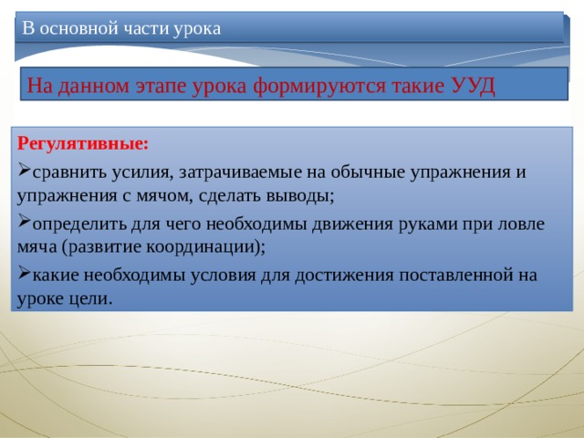 В основной части урока На данном этапе урока формируются такие УУД Регулятивные: сравнить усилия, затрачиваемые на обычные упражнения и упражнения с мячом, сделать выводы; определить для чего необходимы движения руками при ловле мяча (развитие координации); какие необходимы условия для достижения поставленной на уроке цели. 