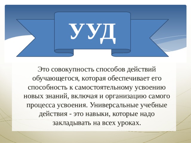 УУД Это совокупность способов действий обучающегося, которая обеспечивает его способность к самостоятельному усвоению новых знаний, включая и организацию самого процесса усвоения. Универсальные учебные действия - это навыки, которые надо закладывать на всех уроках. 