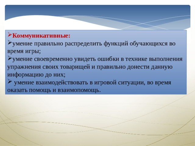 Коммуникативные: умение правильно распределить функций обучающихся во время игры; умение своевременно увидеть ошибки в технике выполнения упражнения своих товарищей и правильно донести данную информацию до них;  умение взаимодействовать в игровой ситуации, во время оказать помощь и взаимопомощь. 