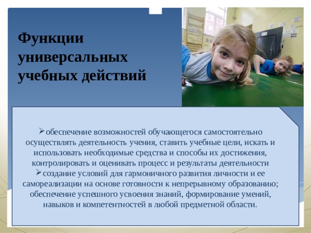 Функции универсальных учебных действий обеспечение возможностей обучающегося самостоятельно осуществлять деятельность учения, ставить учебные цели, искать и использовать необходимые средства и способы их достижения, контролировать и оценивать процесс и результаты деятельности создание условий для гармоничного развития личности и ее самореализации на основе готовности к непрерывному образованию; обеспечение успешного усвоения знаний, формирование умений, навыков и компетентностей в любой предметной области. 