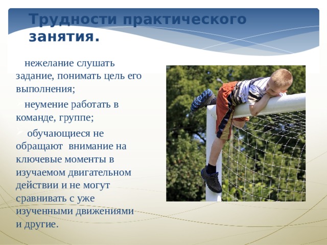 Трудности практического занятия. нежелание слушать задание, понимать цель его выполнения; неумение работать в команде, группе;  обучающиеся не обращают внимание на ключевые моменты в изучаемом двигательном действии и не могут сравнивать с уже изученными движениями и другие. 