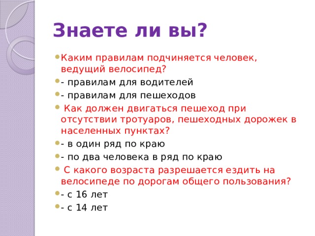 Знаете ли вы? Каким правилам подчиняется человек, ведущий велосипед? - правилам для водителей - правилам для пешеходов  Как должен двигаться пешеход при отсутствии тротуаров, пешеходных дорожек в населенных пунктах? - в один ряд по краю - по два человека в ряд по краю  С какого возраста разрешается ездить на велосипеде по дорогам общего пользования? - с 16 лет - с 14 лет 