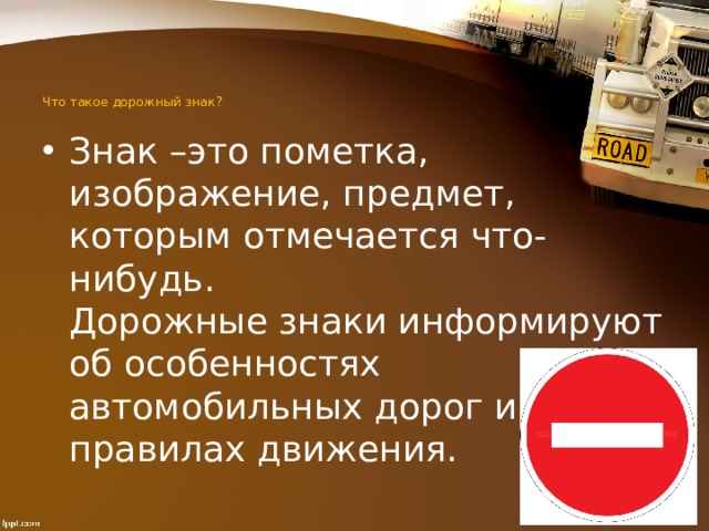  Что такое дорожный знак?   Знак –это пометка, изображение, предмет, которым отмечается что-нибудь.  Дорожные знаки информируют об особенностях автомобильных дорог и улиц, о правилах движения. 