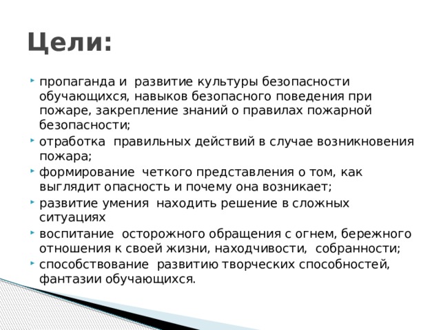 Цели: пропаганда и  развитие культуры безопасности обучающихся, навыков безопасного поведения при  пожаре, закрепление знаний о правилах пожарной безопасности;  отработка  правильных действий в случае возникновения пожара; формирование  четкого представления о том, как выглядит опасность и почему она возникает;  развитие умения  находить решение в сложных ситуациях  воспитание  осторожного обращения с огнем, бережного отношения к своей жизни, находчивости,  собранности; способствование  развитию творческих способностей, фантазии обучающихся. 