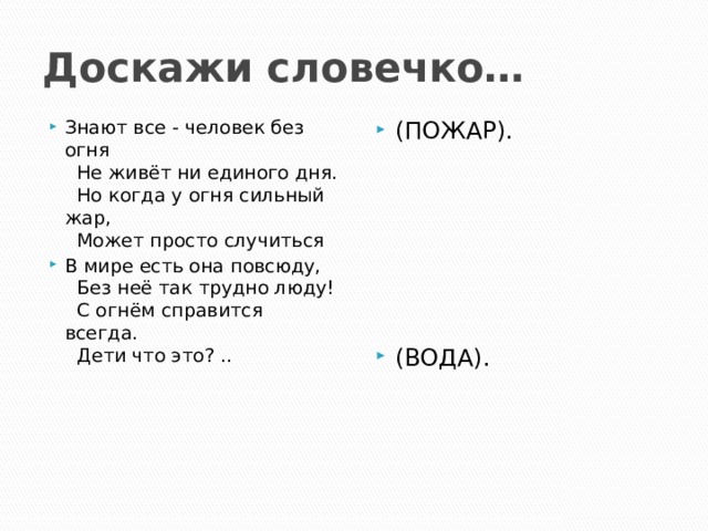 Доскажи словечко… Знают все - человек без огня    Не живёт ни единого дня.    Но когда у огня сильный жар,    Может просто случиться  В мире есть она повсюду,     Без неё так трудно люду!     С огнём справится всегда.     Дети что это? .. (ПОЖАР). (ВОДА). 