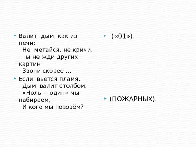 Валит  дым, как из печи:    Не  метайся, не кричи.    Ты не жди других картин     Звони скорее … Если  вьется пламя,    Дым  валит столбом,    «Ноль  – один» мы набираем,    И кого мы позовём?    («01»). (ПОЖАРНЫХ). 