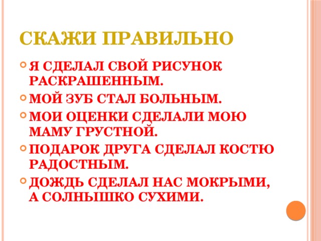 Скажи правильно Я СДЕЛАЛ СВОЙ РИСУНОК РАСКРАШЕННЫМ. МОЙ ЗУБ СТАЛ БОЛЬНЫМ. МОИ ОЦЕНКИ СДЕЛАЛИ МОЮ МАМУ ГРУСТНОЙ. ПОДАРОК ДРУГА СДЕЛАЛ КОСТЮ РАДОСТНЫМ. ДОЖДЬ СДЕЛАЛ НАС МОКРЫМИ, А СОЛНЫШКО СУХИМИ. 
