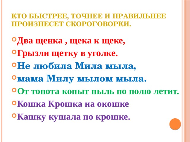 Кто быстрее, точнее и правильнее произнесет скороговорки.   Два щенка , щека к щеке, Грызли щетку в уголке. Не любила Мила мыла, мама Милу мылом мыла. От топота копыт пыль по полю летит. Кошка Крошка на окошке Кашку кушала по крошке. 